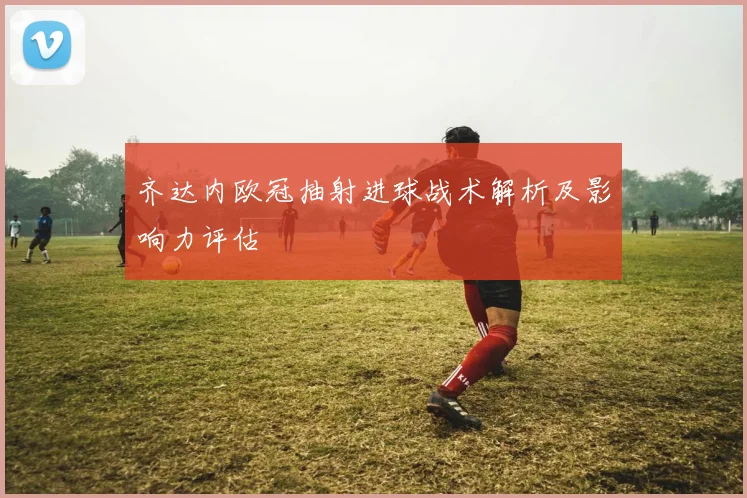 齐达内欧冠抽射进球战术解析及影响力评估