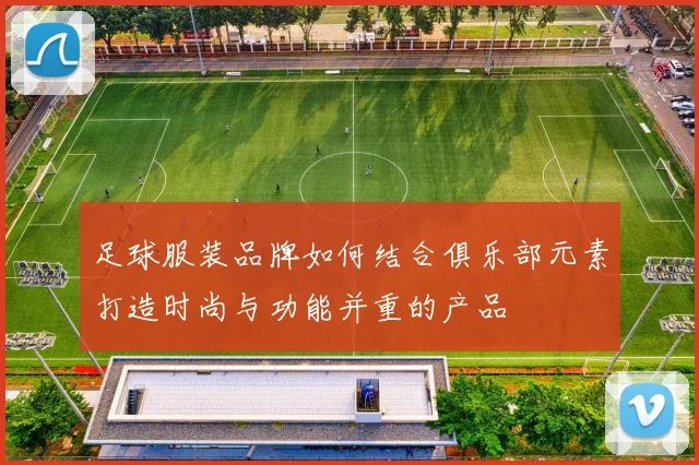 足球服装品牌如何结合俱乐部元素打造时尚与功能并重的产品