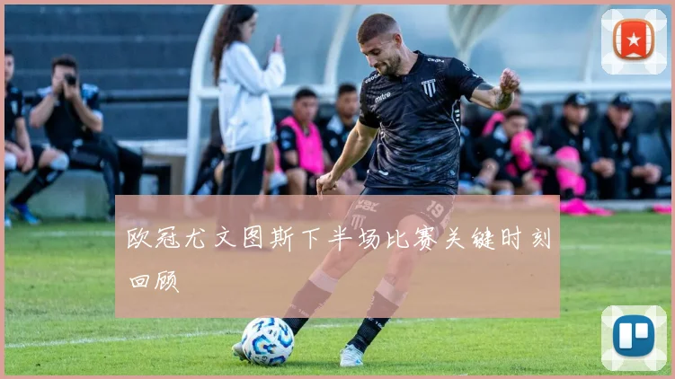 欧冠尤文图斯下半场比赛关键时刻回顾